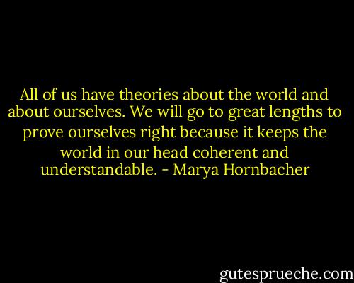 All of us have theories about the world and about ourselves. We will go to great lengths to prove ourselves right because it keeps the world in our head coherent and understandable. - Marya Hornbacher