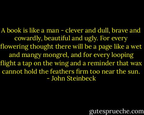 A book is like a man - clever and dull, brave and cowardly, beautiful and ugly. For every flowering thought there will be a page like a wet and mangy mongrel, and for every looping flight a tap on the wing and a reminder that wax cannot hold the feathers firm too near the sun. - John Steinbeck