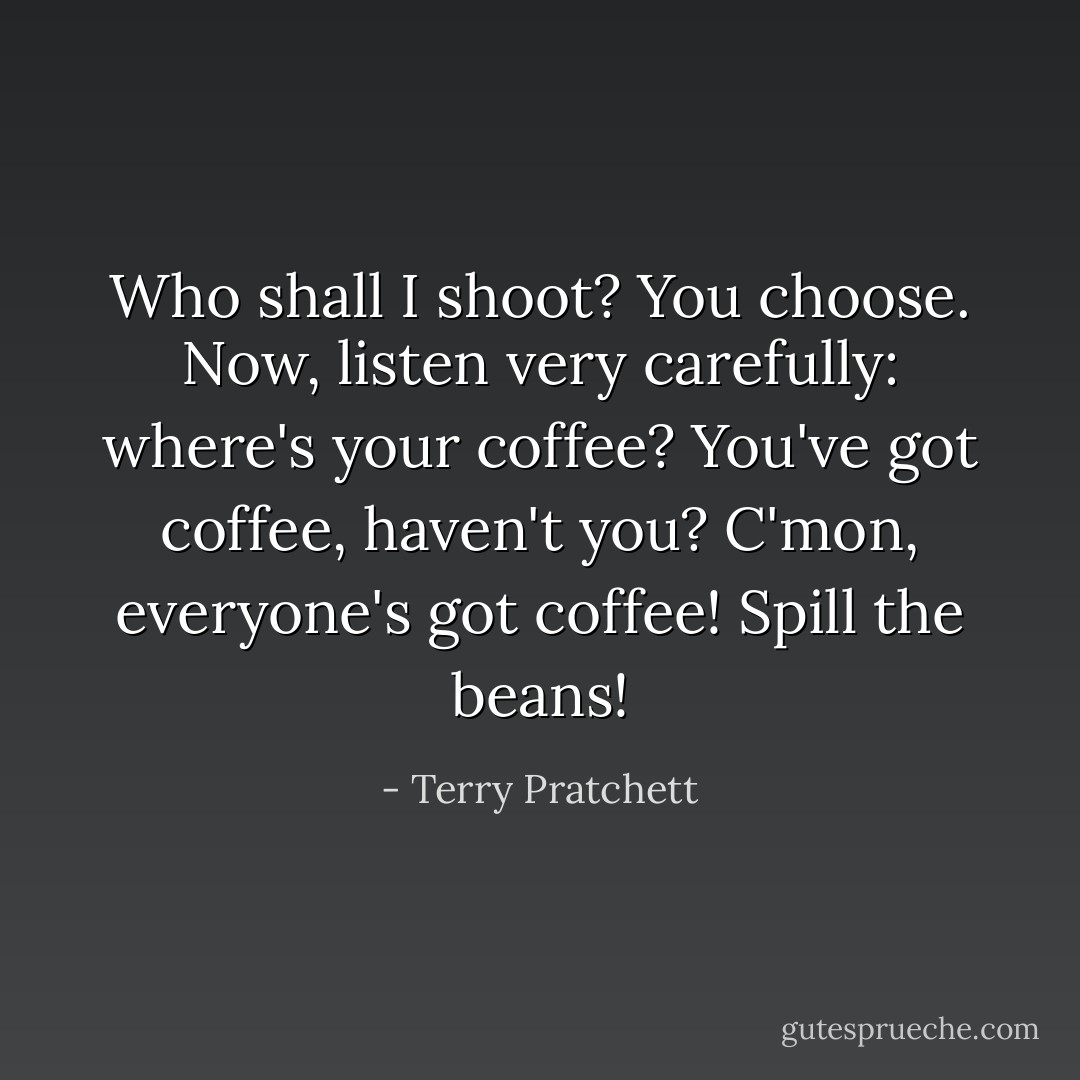 Who shall I shoot? You choose. Now, listen very carefully: where's your coffee? You've got coffee, haven't you? C'mon, everyone's got coffee! Spill the beans! - Terry Pratchett