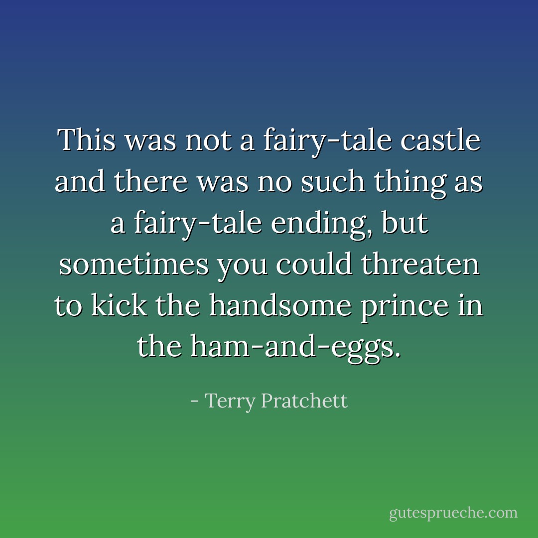 This was not a fairy-tale castle and there was no such thing as a fairy-tale ending, but sometimes you could threaten to kick the handsome prince in the ham-and-eggs. - Terry Pratchett