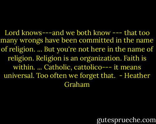 Lord knows---and we both know --- that too many wrongs have been committed in the name of religion. ... But you're not here in the name of religion. Religion is an organization. Faith is within. ... Catholic, cattolico--- it means universal. Too often we forget that.  - Heather Graham