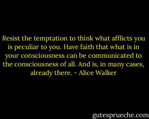 Resist the temptation to think what afflicts you is peculiar to you. Have faith that what is in your consciousness can be communicated to the consciousness of all. And is, in many cases, already there. - Alice Walker