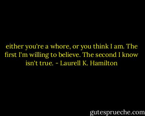 either you're a whore, or you think I am. The first I'm willing to believe. The second I know isn't true. - Laurell K. Hamilton