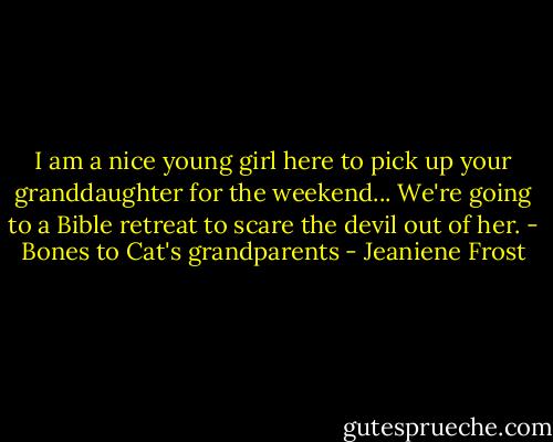 I am a nice young girl here to pick up your granddaughter for the weekend... We're going to a Bible retreat to scare the devil out of her. - Bones to Cat's grandparents - Jeaniene Frost