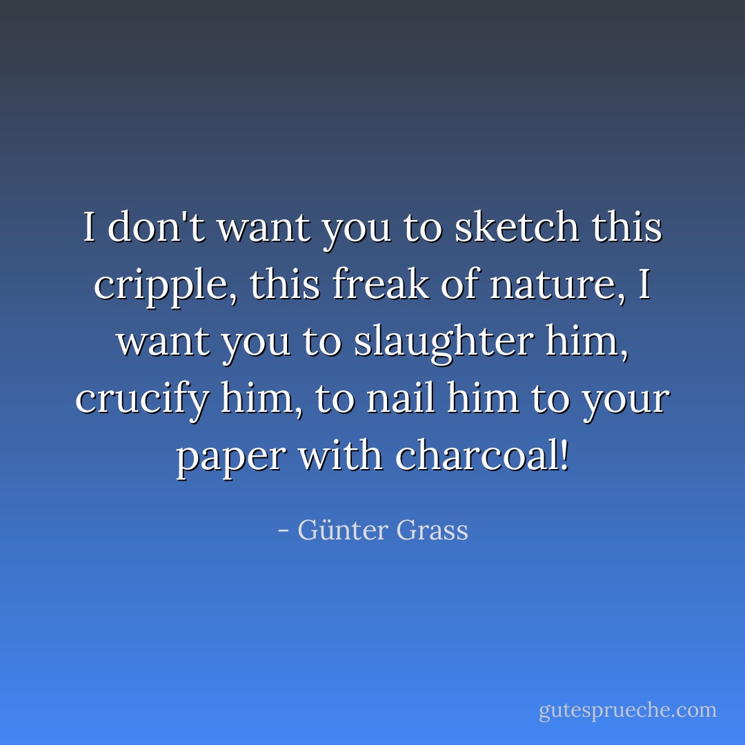 I don't want you to sketch this cripple, this freak of nature, I want you to slaughter him, crucify him, to nail him to your paper with charcoal! - Günter Grass