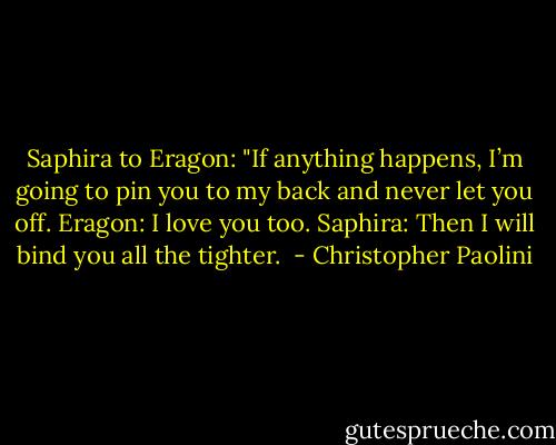 Saphira to Eragon: "If anything happens, I’m going to pin you to my back and never let you off.<br />Eragon: I love you too.<br />Saphira: Then I will bind you all the tighter.<br /> - Christopher Paolini