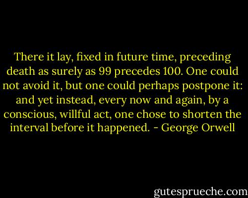 There it lay, fixed in future time, preceding death as surely as 99 precedes 100. One could not avoid it, but one could perhaps postpone it: and yet instead, every now and again, by a conscious, willful act, one chose to shorten the interval before it happened. - George Orwell