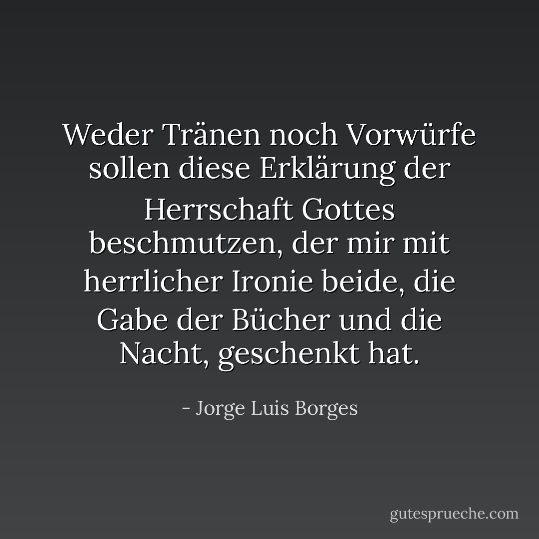 Weder Tränen noch Vorwürfe sollen<br />diese Erklärung der Herrschaft<br />Gottes beschmutzen, der mir mit herrlicher Ironie<br />beide, die Gabe der Bücher und die Nacht, geschenkt hat. - Jorge Luis Borges<