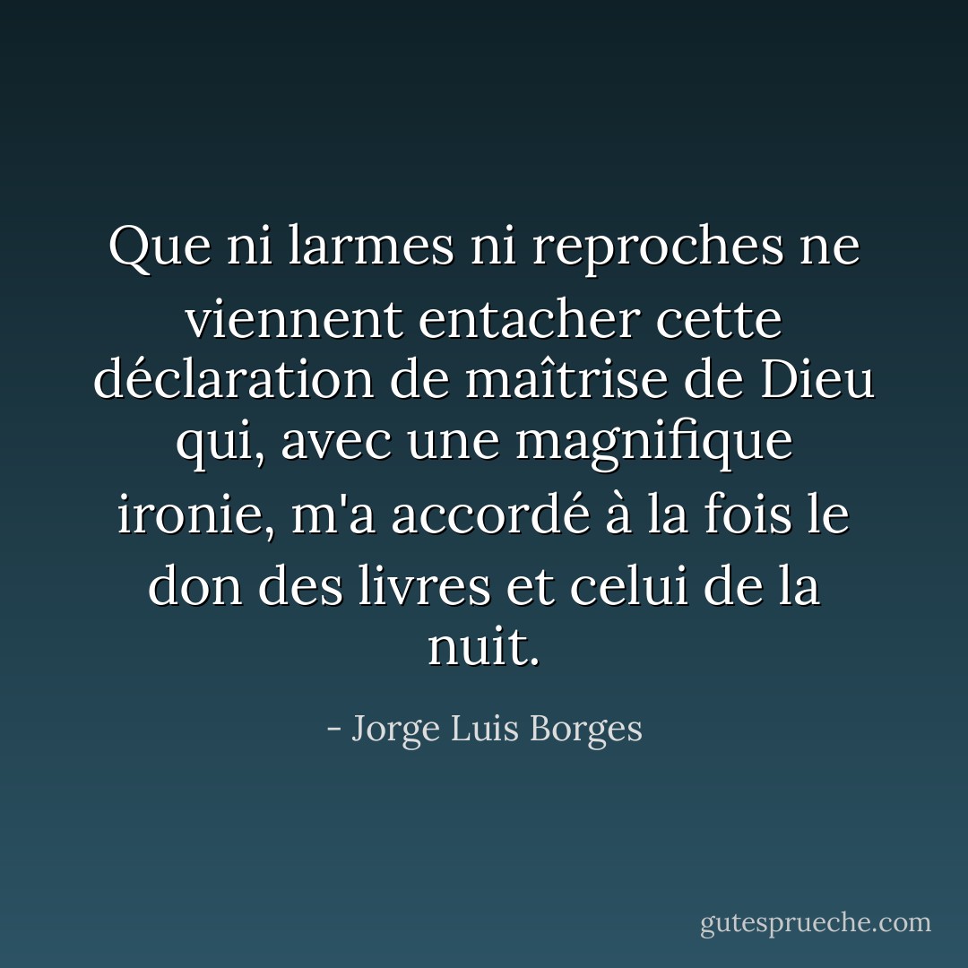 Que ni larmes ni reproches ne viennent entacher<br />cette déclaration de maîtrise<br />de Dieu qui, avec une magnifique ironie,<br />m'a accordé à la fois le don des livres et celui de la nuit. - Jorge Luis Borges