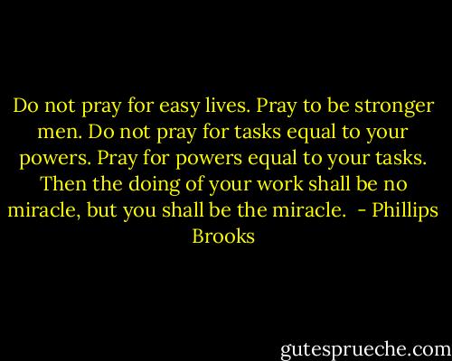 Do not pray for easy lives. Pray to be stronger men. Do not pray for tasks equal to your powers. Pray for powers equal to your tasks. Then the doing of your work shall be no miracle, but you shall be the miracle.  - Phillips Brooks