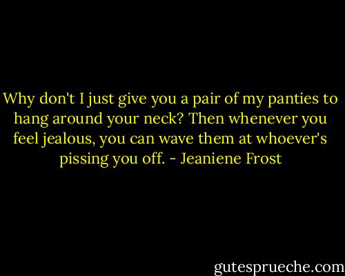 Why don't I just give you a pair of my panties to hang around your neck? Then whenever you feel jealous, you can wave them at whoever's pissing you off. - Jeaniene Frost