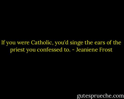 If you were Catholic, you'd singe the ears of the priest you confessed to. - Jeaniene Frost