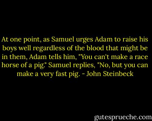 At one point, as Samuel urges Adam to raise his boys well regardless of the blood that might be in them, Adam tells him, "You can't make a race horse of a pig." Samuel replies, "No, but you can make a very fast pig. - John Steinbeck