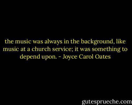 the music was always in the background, like music at a church service; it was something to depend upon. - Joyce Carol Oates