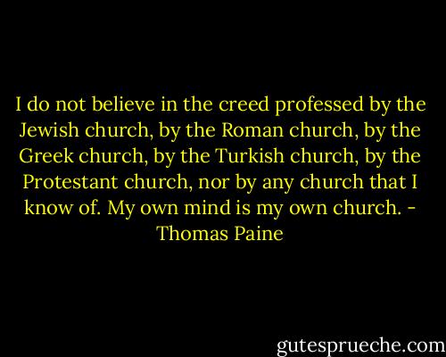 I do not believe in the creed professed by the Jewish church, by the Roman church, by the Greek church, by the Turkish church, by the Protestant church, nor by any church that I know of. My own mind is my own church. - Thomas Paine