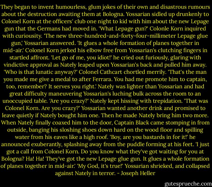 They began to invent humourless, glum jokes of their own and disastrous rumours about the destruction awaiting them at Bologna.<br />Yossarian sidled up drunkenly to Colonel Korn at the officers' club one night to kid with him about the new Lepage gun that the Germans had moved in.<br />'What Lepage gun?' Colonle Korn inquired with curiousity.<br />'The new three-hundred-and-forty-four-millimeter Lepage glue gun,' Yossarian answered. 'It glues a whole formation of planes together in mid-air.'<br />Colonel Korn jerked his elbow free from Yossarian's clutching fingers in startled affront. 'Let go of me, you idiot!' he cried out furiously, glaring with vindictive approval as Nately leaped upon Yossarian's back and pulled him away.<br />'Who is that lunatic anyway?'<br />Colonel Cathcart chortled merrily. 'That's the man you made me give a medal to after Ferrara. You had me promote him to captain, too, remember? It serves you right.'<br />Nately was lighter than Yossarian and had great difficulty maneuvering Yossarian's luching bulk across the room to an unoccupied table. 'Are you crazy?' Nately kept hissing with trepidation. 'That was Colonel Korn. Are you crazy?'<br />Yossarian wanted another drink and promised to leave quietly if Nately bought him one. Then he made Nately bring him two more. When Nately finally coaxed him to the door, Captain Black came stomping in from outside, banging his sloshing shoes down hard on the wood floor and spilling water from his eaves like a high roof.<br />'Boy, are you bastards in for it!' he announced exuberantly, splashing away from the puddle forming at his feet. 'I just got a call from Colonel Korn. Do you know what they've got waiting for you at Bologna? Ha! Ha! They've got the new Lepage glue gun. It glues a whole formation of planes together in mid-air.'<br />'My God, it's true!' Yossarian shrieked, and collapsed against Nately in terror. - Joseph Heller