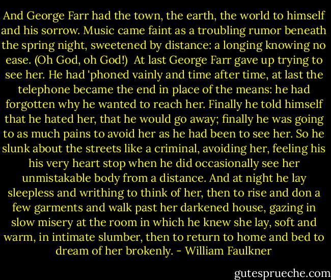 And George Farr had the town, the earth, the world to himself and his sorrow. Music came faint as a troubling rumor beneath the spring night, sweetened by distance: a longing knowing no ease. (Oh God, oh God!) <br />At last George Farr gave up trying to see her. He had 'phoned vainly and time after time, at last the telephone became the end in place of the means: he had forgotten why he wanted to reach her. Finally he told himself that he hated her, that he would go away; finally he was going to as much pains to avoid her as he had been to see her. So he slunk about the streets like a criminal, avoiding her, feeling his his very heart stop when he did occasionally see her unmistakable body from a distance. And at night he lay sleepless and writhing to think of her, then to rise and don a few garments and walk past her darkened house, gazing in slow misery at the room in which he knew she lay, soft and warm, in intimate slumber, then to return to home and bed to dream of her brokenly. - William Faulkner