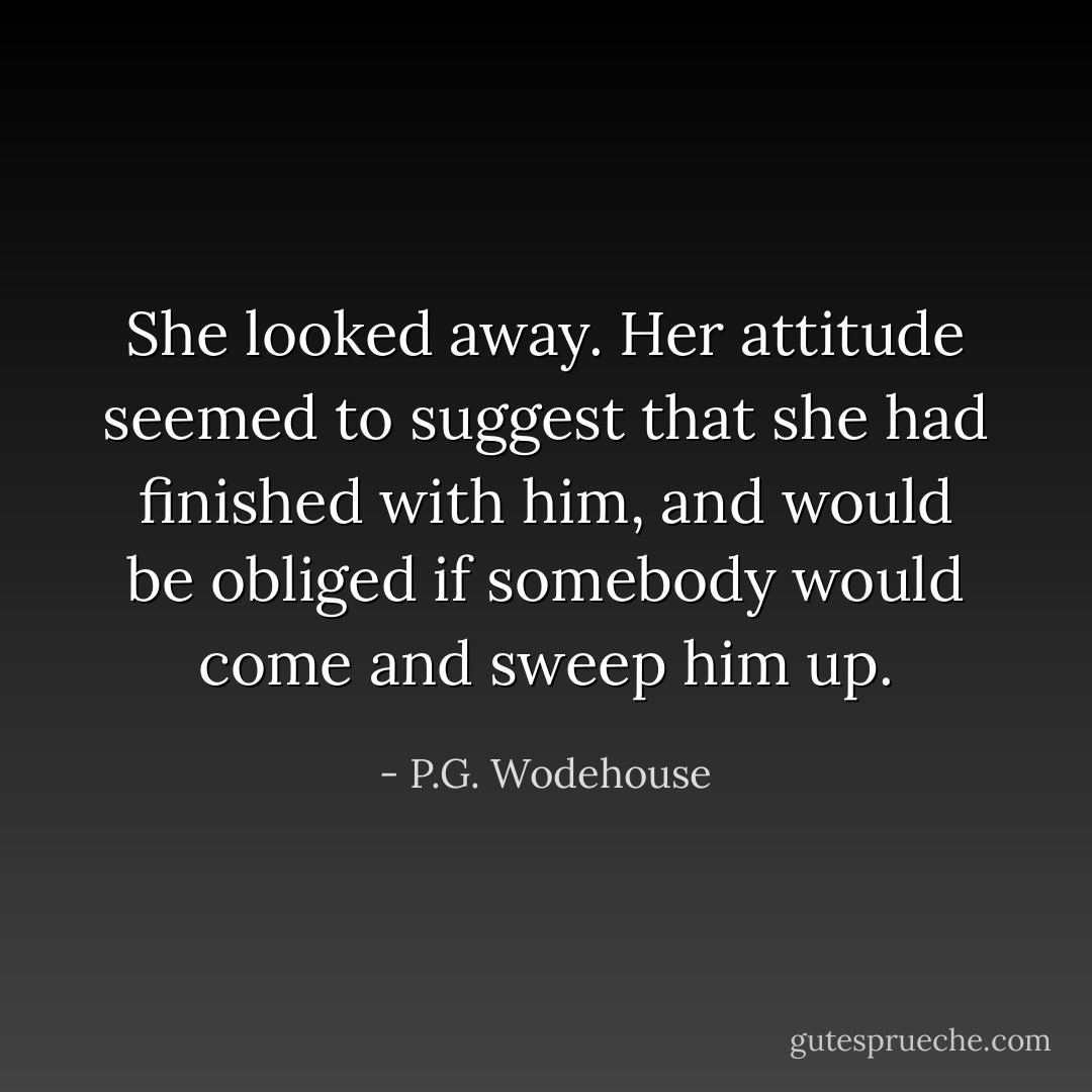 She looked away. Her attitude seemed to suggest that she had finished with him, and would be obliged if somebody would come and sweep him up. - P.G. Wodehouse