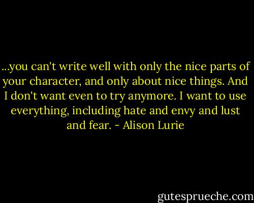 ...you can't write well with only the nice parts of your character, and only about nice things. And I don't want even to try anymore. I want to use everything, including hate and envy and lust and fear. - Alison Lurie