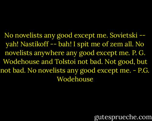 No novelists any good except me. Sovietski -- yah! Nastikoff -- bah! I spit me of zem all. No novelists anywhere any good except me. P. G. Wodehouse and Tolstoi not bad. Not good, but not bad. No novelists any good except me. - P.G. Wodehouse