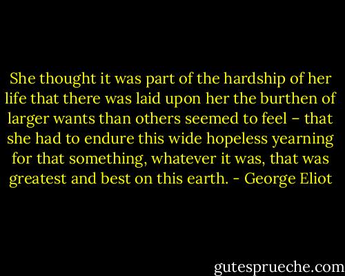 She thought it was part of the hardship of her life that there was laid upon her the burthen of larger wants than others seemed to feel – that she had to endure this wide hopeless yearning for that something, whatever it was, that was greatest and best on this earth. - George Eliot