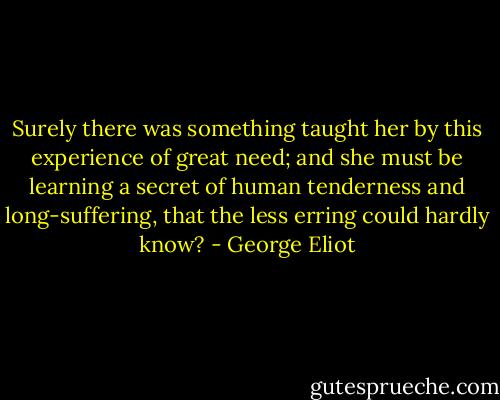 Surely there was something taught her by this experience of great need; and she must be learning a secret of human tenderness and long-suffering, that the less erring could hardly know? - George Eliot