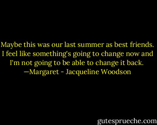 Maybe this was our last summer as best friends. I feel like something's going to change now and I'm not going to be able to change it back.<br /><br />—Margaret - Jacqueline Woodson