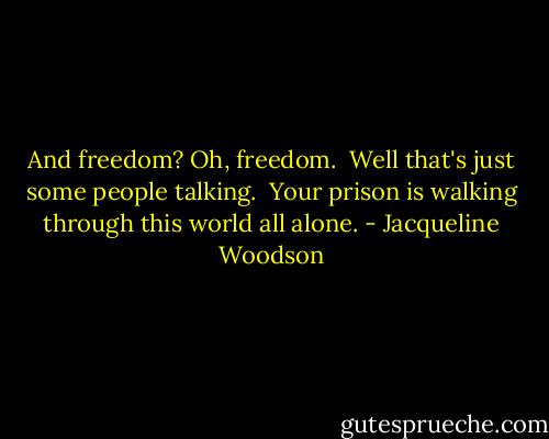 And freedom? Oh, freedom. <br />Well that's just some people talking. <br />Your prison is walking through this world all alone. - Jacqueline Woodson