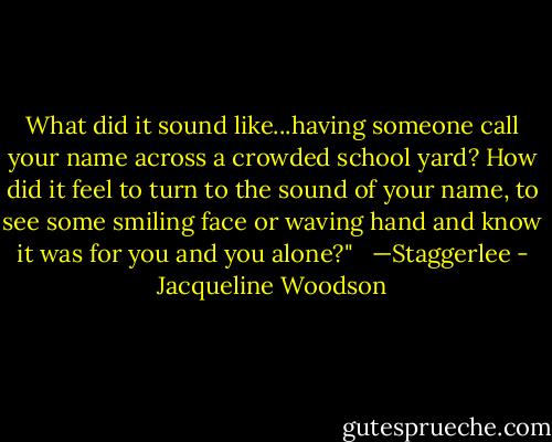 What did it sound like...having someone call your name across a crowded school yard? How did it feel to turn to the sound of your name, to see some smiling face or waving hand and know it was for you and you alone?" <br /><br />—Staggerlee - Jacqueline Woodson