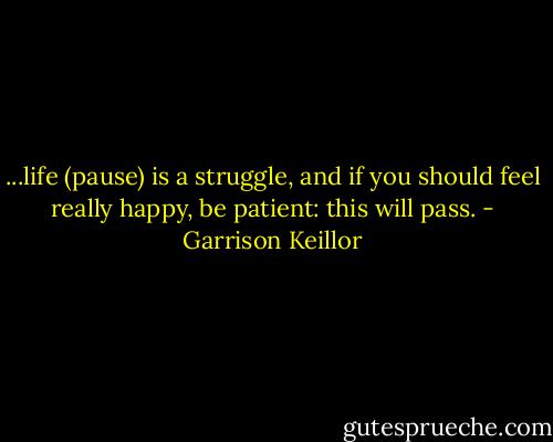 ...life (pause) is a struggle, and if you should feel really happy, be patient: this will pass. - Garrison Keillor