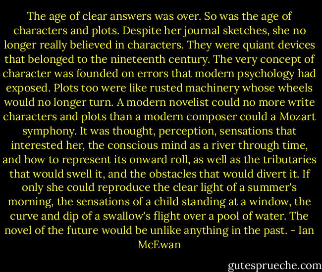 The age of clear answers was over. So was the age of characters and plots. Despite her journal sketches, she no longer really believed in characters. They were quiant devices that belonged to the nineteenth century. The very concept of character was founded on errors that modern psychology had exposed. Plots too were like rusted machinery whose wheels would no longer turn. A modern novelist could no more write characters and plots than a modern composer could a Mozart symphony. It was thought, perception, sensations that interested her, the conscious mind as a river through time, and how to represent its onward roll, as well as the tributaries that would swell it, and the obstacles that would divert it. If only she could reproduce the clear light of a summer's morning, the sensations of a child standing at a window, the curve and dip of a swallow's flight over a pool of water. The novel of the future would be unlike anything in the past. - Ian McEwan