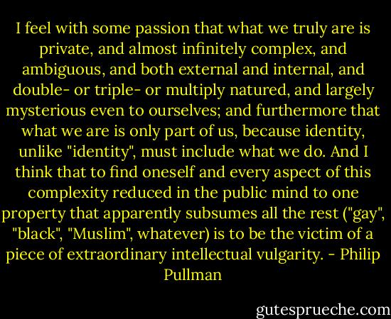 I feel with some passion that what we truly are is private, and almost infinitely complex, and ambiguous, and both external and internal, and double- or triple- or multiply natured, and largely mysterious even to ourselves; and furthermore that what we are is only part of us, because identity, unlike "identity", must include what we do. And I think that to find oneself and every aspect of this complexity reduced in the public mind to one property that apparently subsumes all the rest ("gay", "black", "Muslim", whatever) is to be the victim of a piece of extraordinary intellectual vulgarity. - Philip Pullman