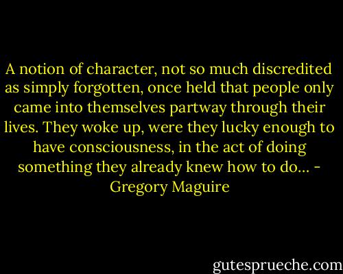 A notion of character, not so much discredited as simply forgotten, once held that people only came into themselves partway through their lives. They woke up, were they lucky enough to have consciousness, in the act of doing something they already knew how to do… - Gregory Maguire
