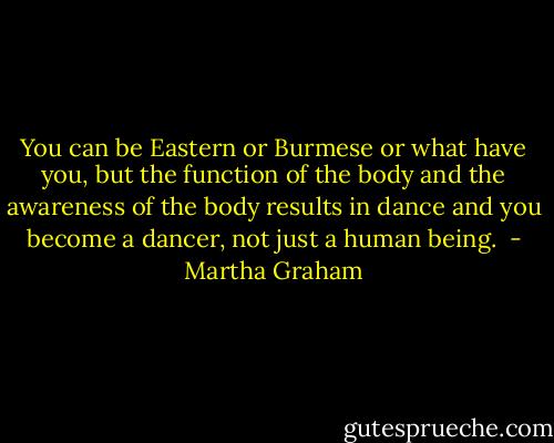 You can be Eastern or Burmese or what have you, but the function of the body and the awareness of the body results in dance and you become a dancer, not just a human being.  - Martha Graham