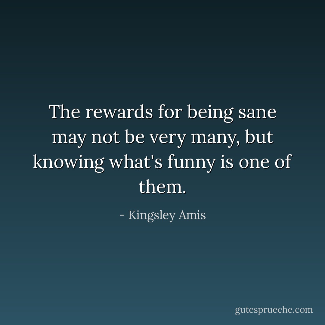The rewards for being sane may not be very many, but knowing what's funny is one of them. - Kingsley Amis