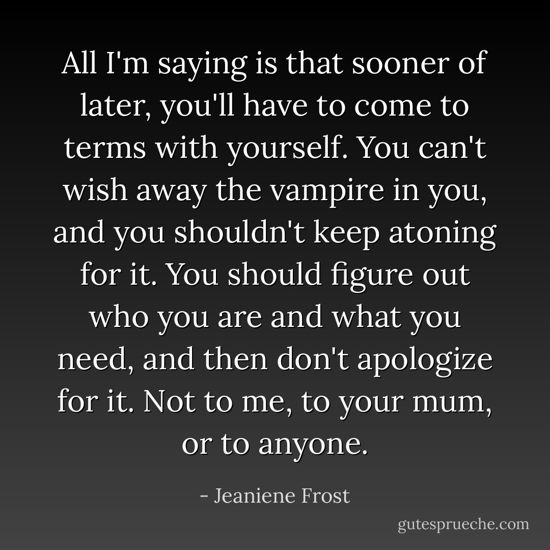 All I'm saying is that sooner of later, you'll have to come to terms with yourself. You can't wish away the vampire in you, and you shouldn't keep atoning for it. You should figure out who you are and what you need, and then don't apologize for it. Not to me, to your mum, or to anyone. - Jeaniene Frost
