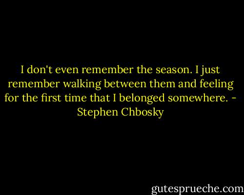 I don't even remember the season. I just remember walking between them and feeling for the first time that I belonged somewhere. - Stephen Chbosky