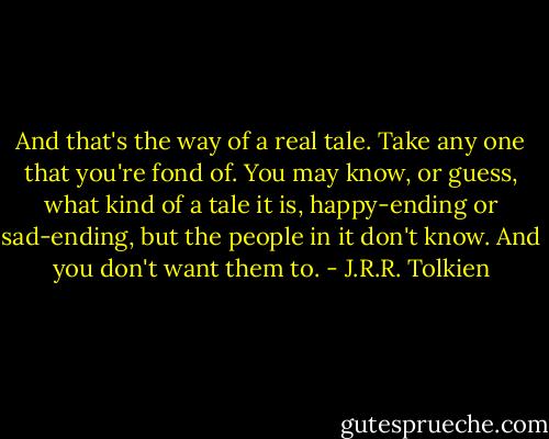 And that's the way of a real tale. Take any one that you're fond of. You may know, or guess, what kind of a tale it is, happy-ending or sad-ending, but the people in it don't know. And you don't want them to. - J.R.R. Tolkien