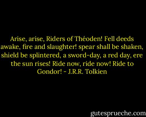Arise, arise, Riders of Théoden!<br />Fell deeds awake, fire and slaughter!<br />spear shall be shaken, shield be splintered,<br />a sword-day, a red day, ere the sun rises!<br />Ride now, ride now! Ride to Gondor! - J.R.R. Tolkien