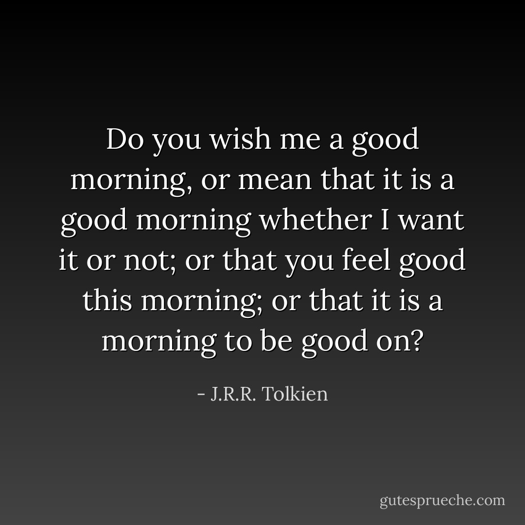 Do you wish me a good morning, or mean that it is a good morning whether I want it or not; or that you feel good this morning; or that it is a morning to be good on? - J.R.R. Tolkien
