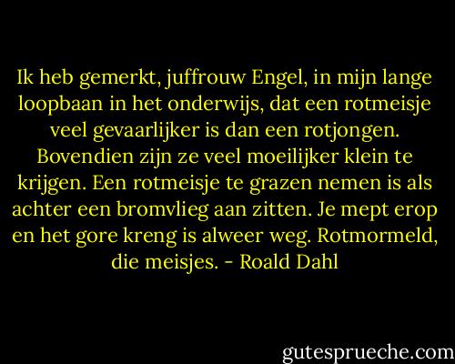 Ik heb gemerkt, juffrouw Engel, in mijn lange loopbaan in het onderwijs, dat een rotmeisje veel gevaarlijker is dan een rotjongen. Bovendien zijn ze veel moeilijker klein te krijgen. Een rotmeisje te grazen nemen is als achter een bromvlieg aan zitten. Je mept erop en het gore kreng is alweer weg. Rotmormeld, die meisjes. - Roald Dahl