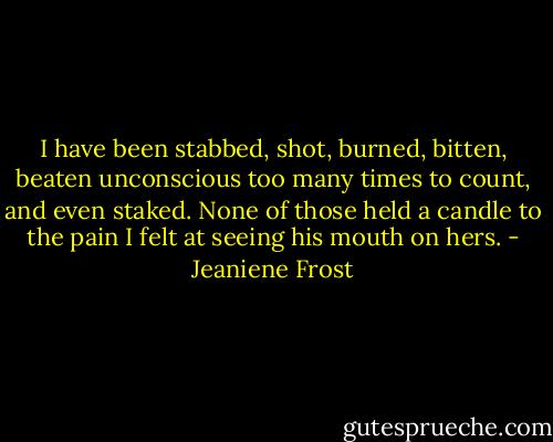 I have been stabbed, shot, burned, bitten, beaten unconscious too many times to count, and even staked. None of those held a candle to the pain I felt at seeing his mouth on hers. - Jeaniene Frost