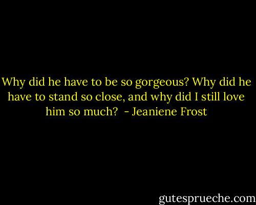 Why did he have to be so gorgeous? Why did he have to stand so close, and why did I still love him so much?  - Jeaniene Frost