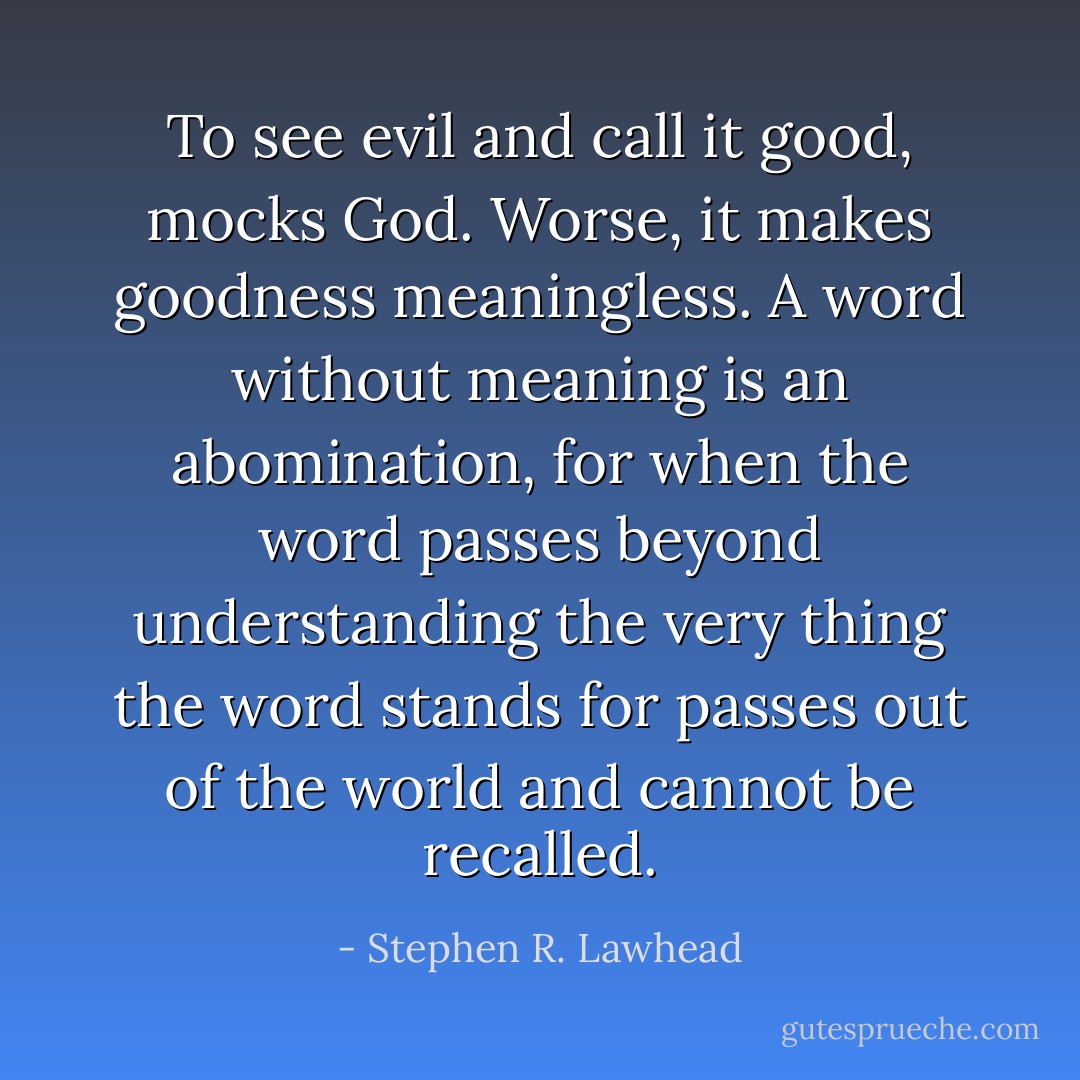 To see evil and call it good, mocks God. Worse, it makes goodness meaningless. A word without meaning is an abomination, for when the word passes beyond understanding the very thing the word stands for passes out of the world and cannot be recalled. - Stephen R. Lawhead