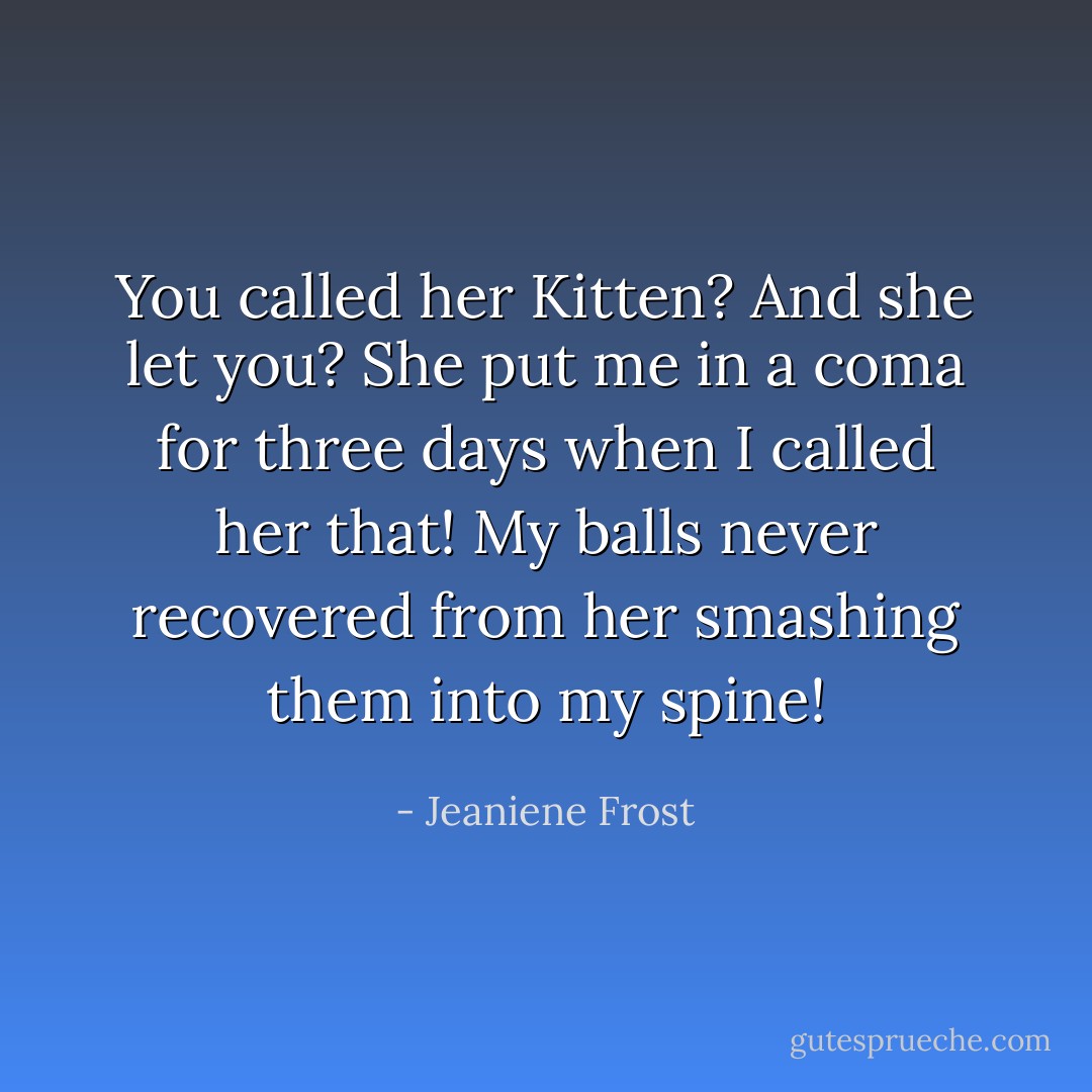 You called her Kitten? And she let you? She put me in a coma for three days when I<br />called her that! My balls never recovered from her smashing them into my spine! - Jeaniene Frost