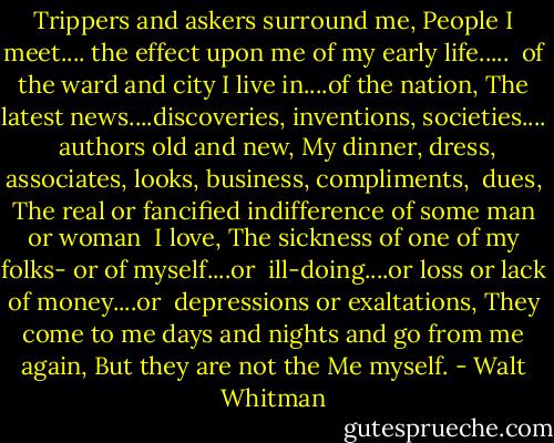 Trippers and askers surround me,<br />People I meet.... the effect upon me of my early life.....<br /> of the ward and city I live in....of the nation,<br />The latest news....discoveries, inventions, societies....<br /> authors old and new,<br />My dinner, dress, associates, looks, business, compliments,<br /> dues,<br />The real or fancified indifference of some man or woman<br /> I love,<br />The sickness of one of my folks- or of myself....or<br /> ill-doing....or loss or lack of money....or<br /> depressions or exaltations,<br />They come to me days and nights and go from me again,<br />But they are not the Me myself. - Walt Whitman