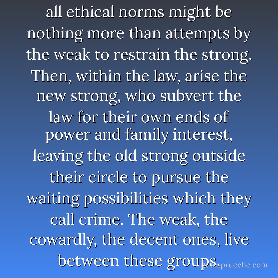 All attempts at law, all religion, all ethical norms might be nothing more than attempts by the weak to restrain the strong. Then, within the law, arise the new strong, who subvert the law for their own ends of power and family interest, leaving the old strong outside their circle to pursue the waiting possibilities which they call crime. The weak, the cowardly, the decent ones, live between these groups. - George Zebrowski