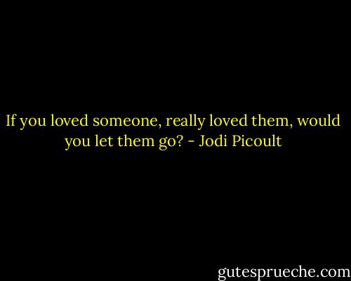 If you loved someone, really loved them, would you let them go? - Jodi Picoult