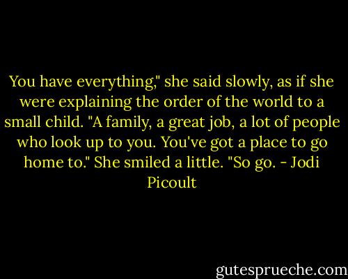 You have everything," she said slowly, as if she were explaining the order of the world to a small child. "A family, a great job, a lot of people who look up to you. You've got a place to go home to." She smiled a little. "So go. - Jodi Picoult