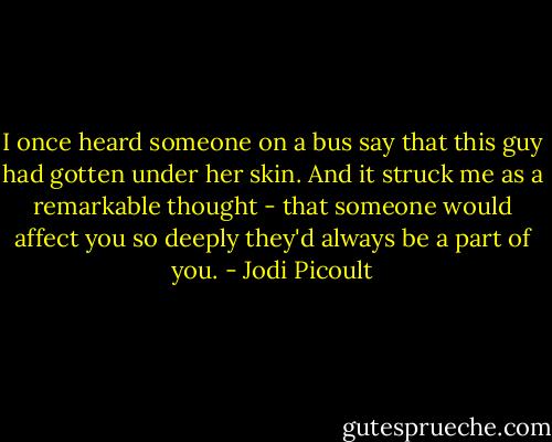 I once heard someone on a bus say that this guy had gotten under her skin. And it struck me as a remarkable thought - that someone would affect you so deeply they'd always be a part of you. - Jodi Picoult